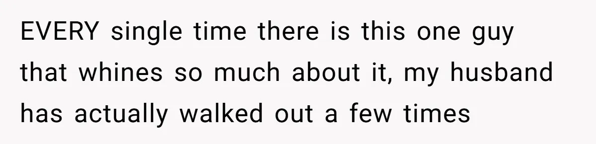 EVERY single time there is this one guy that whines so much about it, my husband has actually walked out a few times