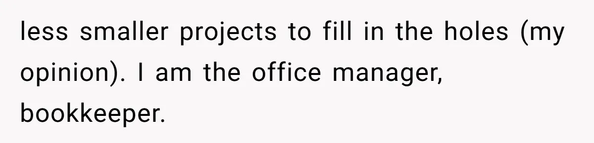 less smaller projects to fill in the holes (my opinion). I am the office manager, bookkeeper.
