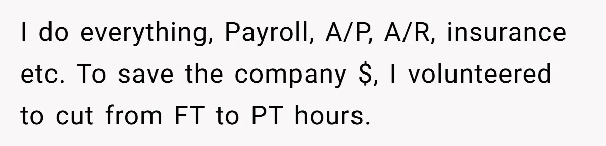 I do everything, Payroll, A/P, A/R, insurance etc. To save the company $, I volunteered to cut from FT to PT hours.