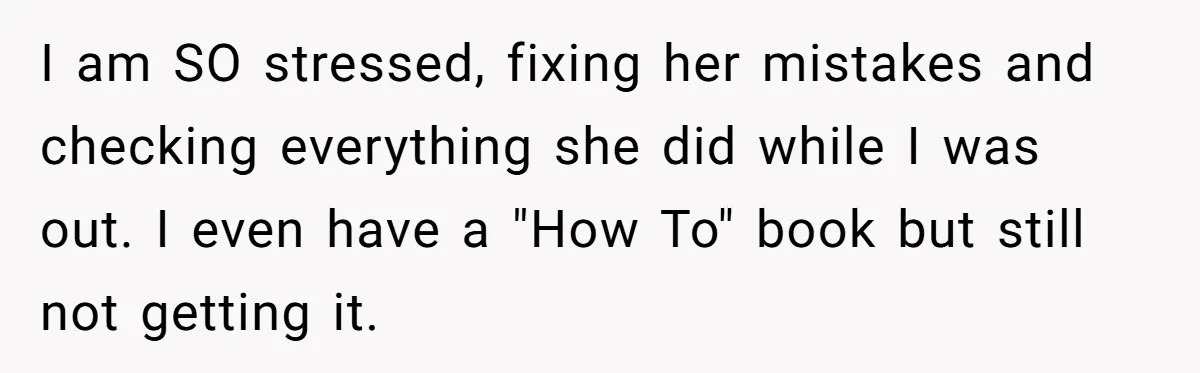 I am SO stressed, fixing her mistakes and checking everything she did while I was out. I even have a "How To" book but still not getting it.