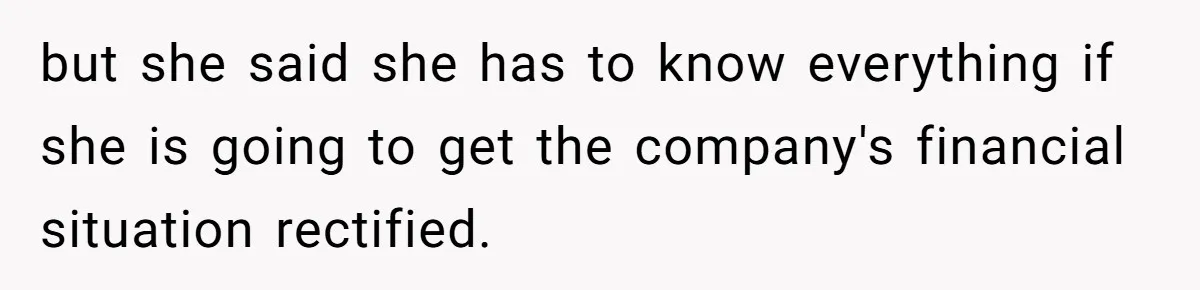 but she said she has to know everything if she is going to get the company's financial situation rectified.