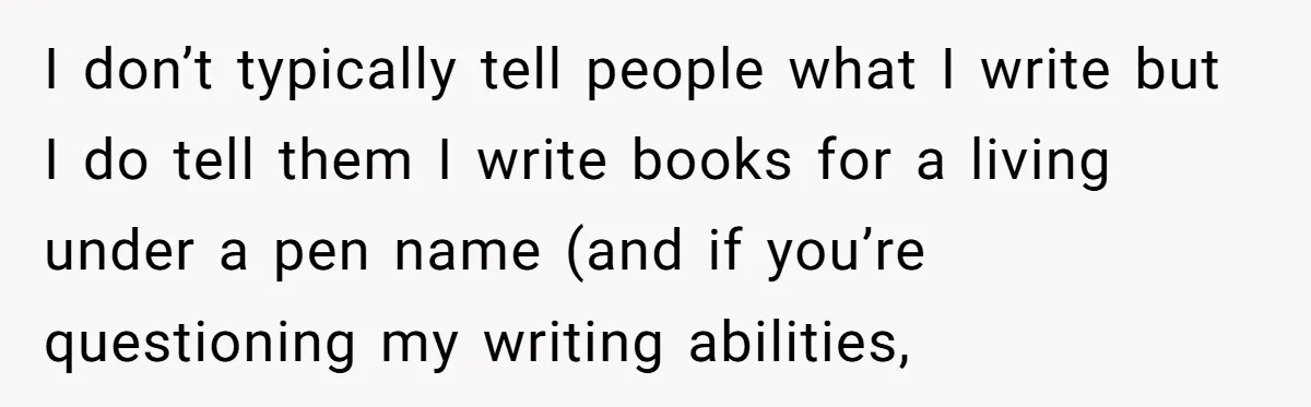 I don’t typically tell people what I write but I do tell them I write books for a living under a pen name (and if you’re questioning my writing abilities,