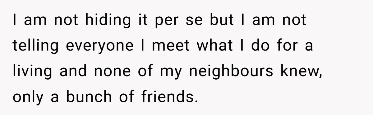 I am not hiding it per se but I am not telling everyone I meet what I do for a living and none of my neighbours knew, only a bunch...