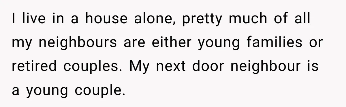 I live in a house alone, pretty much of all my neighbours are either young families or retired couples. My next door neighbour is a young couple.