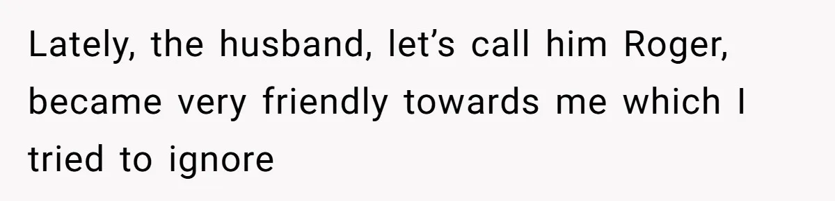 Lately, the husband, let’s call him Roger, became very friendly towards me which I tried to ignore