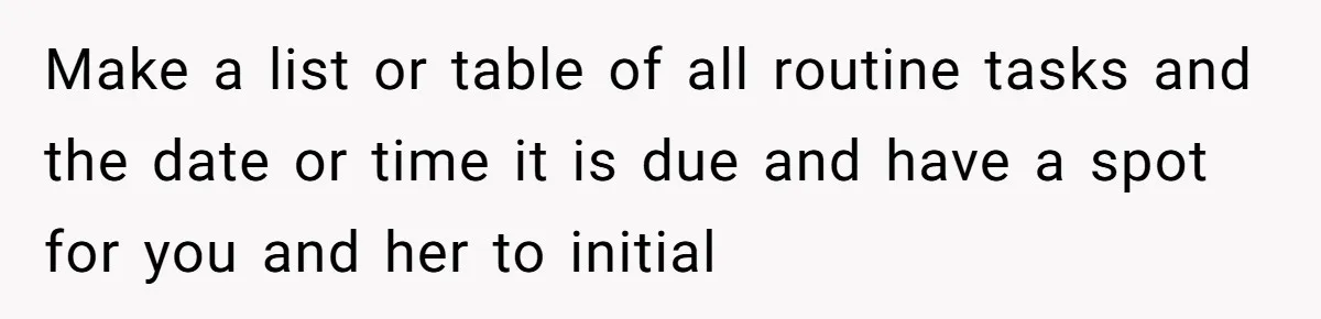 Make a list or table of all routine tasks and the date or time it is due and have a spot for you and her to initial
