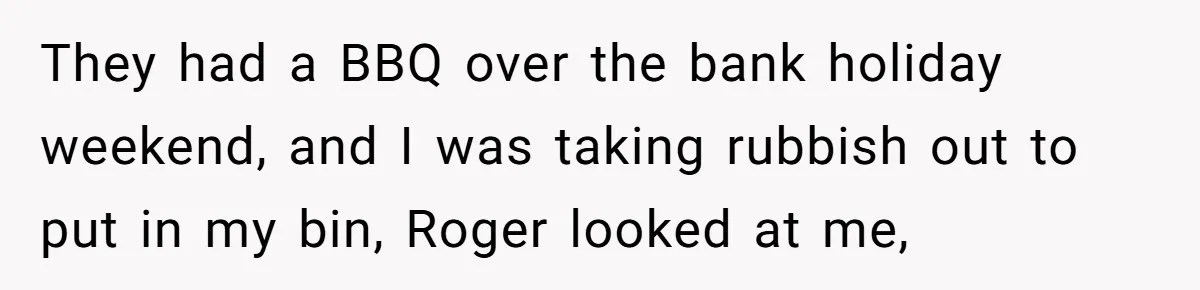 They had a BBQ over the bank holiday weekend, and I was taking rubbish out to put in my bin, Roger looked at me,