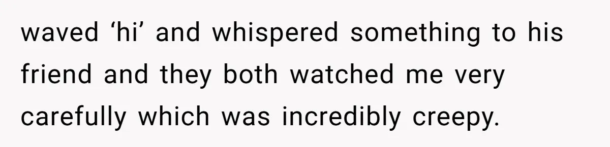 waved ‘hi’ and whispered something to his friend and they both watched me very carefully which was incredibly creepy.