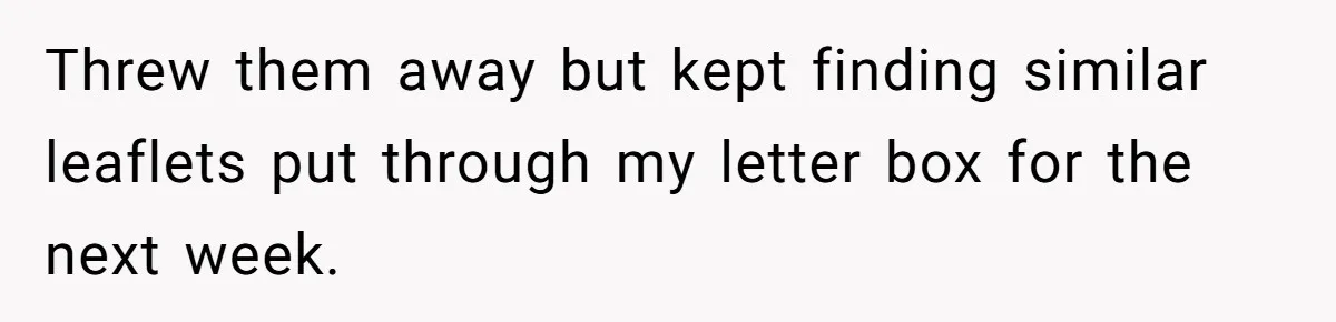 Threw them away but kept finding similar leaflets put through my letter box for the next week.