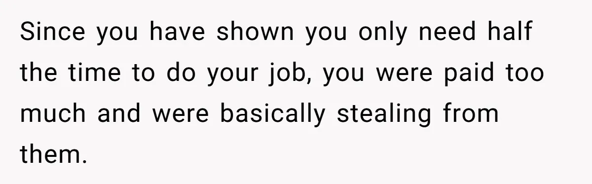 Since you have shown you only need half the time to do your job, you were paid too much and were basically stealing from them.