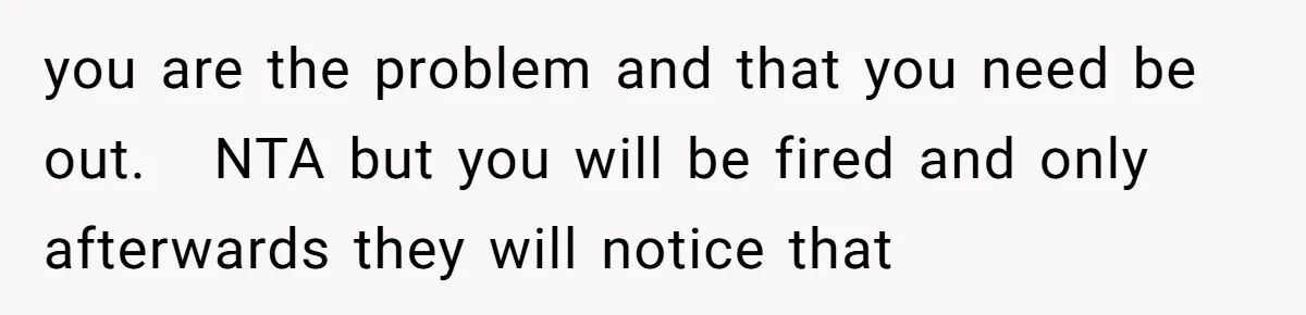 you are the problem and that you need be out.   NTA but you will be fired and only afterwards they will notice that