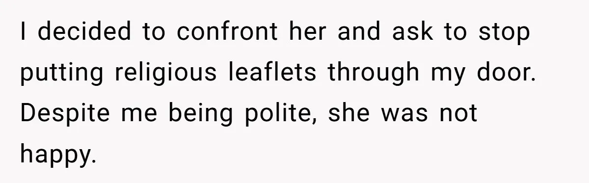I decided to confront her and ask to stop putting religious leaflets through my door. Despite me being polite, she was not happy.