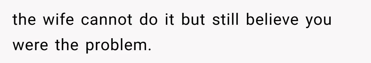 the wife cannot do it but still believe you were the problem.