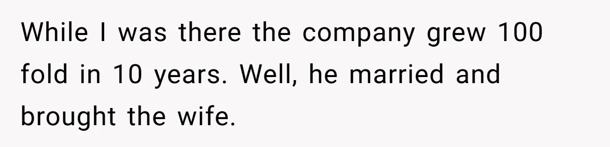 While I was there the company grew 100 fold in 10 years. Well, he married and brought the wife.