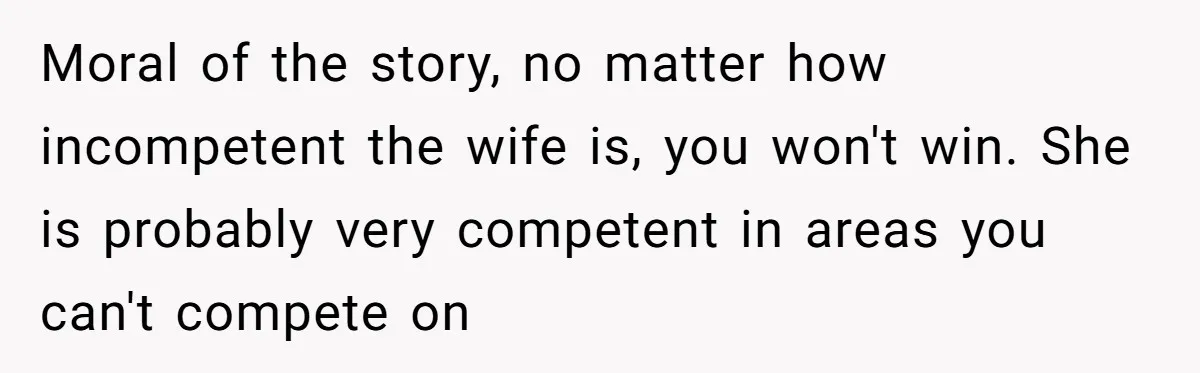 Moral of the story, no matter how incompetent the wife is, you won't win. She is probably very competent in areas you can't compete on