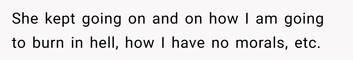 She kept going on and on how I am going to burn in hell, how I have no morals, etc.