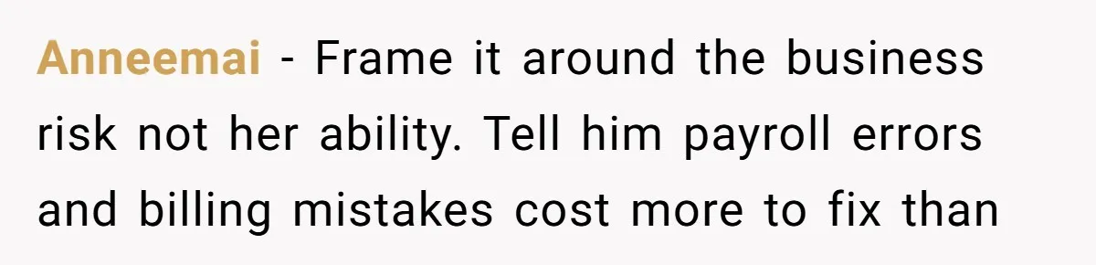 Anneemai − Frame it around the business risk not her ability. Tell him payroll errors and billing mistakes cost more to fix than