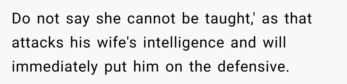 Do not say she cannot be taught,' as that attacks his wife's intelligence and will immediately put him on the defensive.