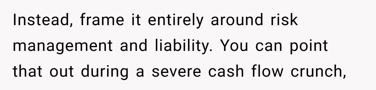 Instead, frame it entirely around risk management and liability. You can point that out during a severe cash flow crunch,