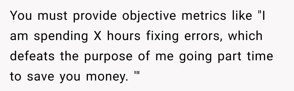You must provide objective metrics like "I am spending X hours fixing errors, which defeats the purpose of me going part time to save you money. '"