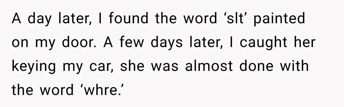 A day later, I found the word ‘slt’ painted on my door. A few days later, I caught her keying my car, she was almost done with the word ‘whre.’