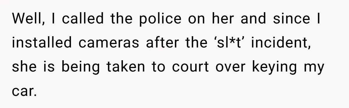 Well, I called the police on her and since I installed cameras after the ‘sl*t’ incident, she is being taken to court over keying my car.
