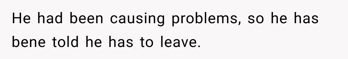 He had been causing problems, so he has bene told he has to leave.