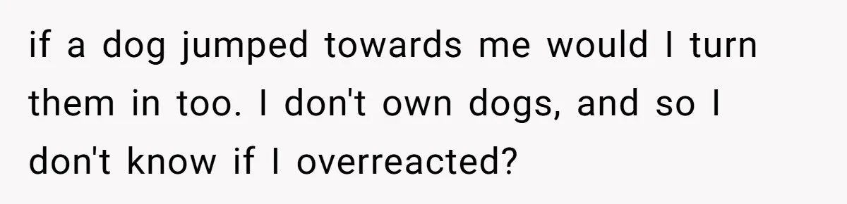 if a dog jumped towards me would I turn them in too. I don't own dogs, and so I don't know if I overreacted?