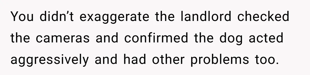 You didn’t exaggerate the landlord checked the cameras and confirmed the dog acted aggressively and had other problems too.