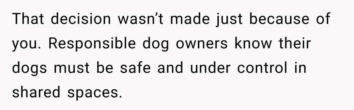 That decision wasn’t made just because of you. Responsible dog owners know their dogs must be safe and under control in shared spaces.