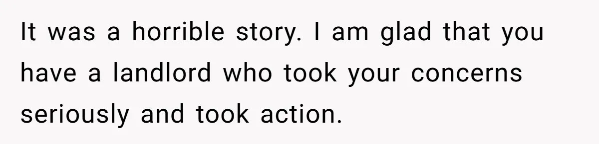 It was a horrible story. I am glad that you have a landlord who took your concerns seriously and took action.