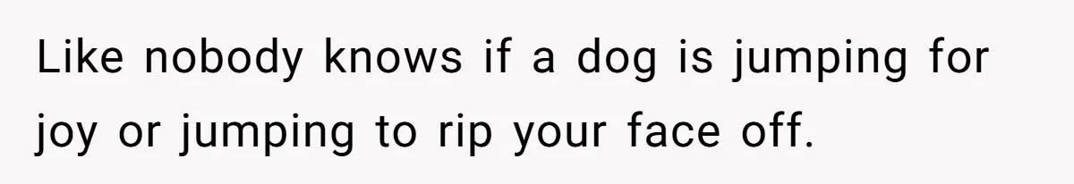 Like nobody knows if a dog is jumping for joy or jumping to rip your face off.