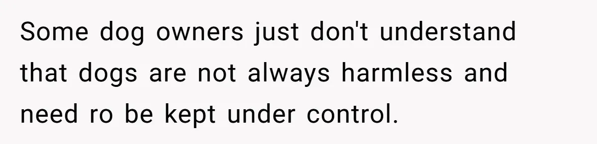 Some dog owners just don't understand that dogs are not always harmless and need ro be kept under control.