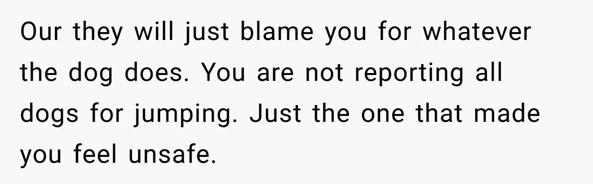 Our they will just blame you for whatever the dog does. You are not reporting all dogs for jumping. Just the one that made you feel unsafe.