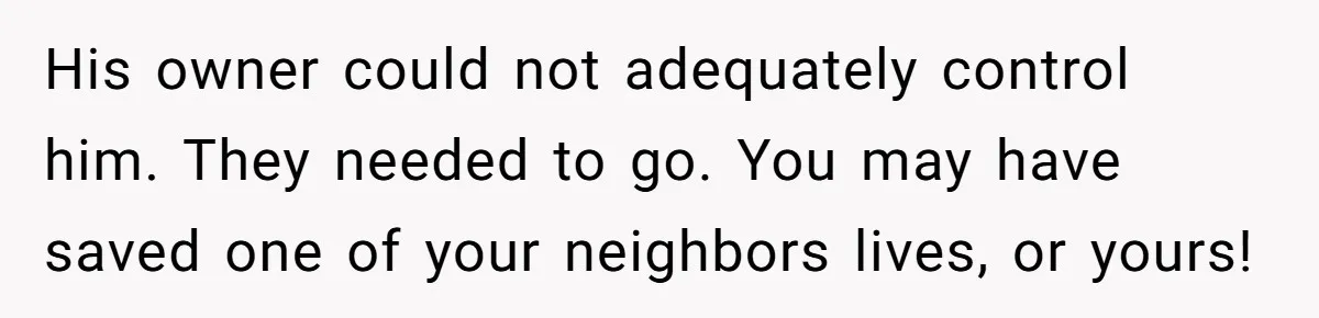 His owner could not adequately control him. They needed to go. You may have saved one of your neighbors lives, or yours!