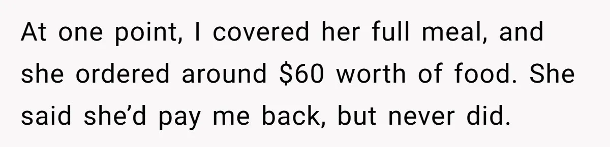 At one point, I covered her full meal, and she ordered around $60 worth of food. She said she’d pay me back, but never did.