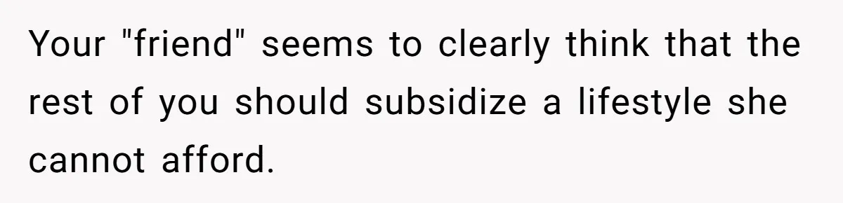 Your "friend" seems to clearly think that the rest of you should subsidize a lifestyle she cannot afford.