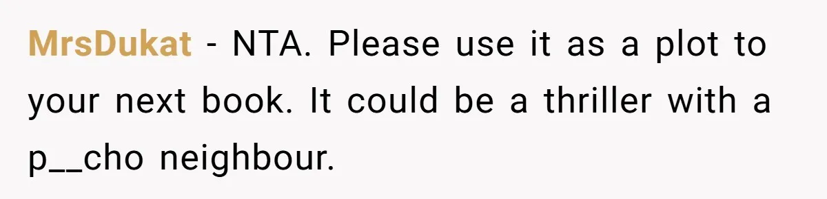 MrsDukat − NTA. Please use it as a plot to your next book. It could be a thriller with a p__cho neighbour.