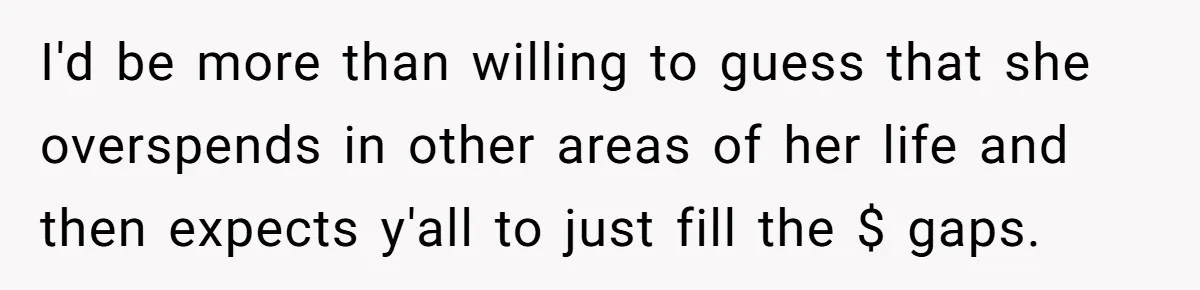 I'd be more than willing to guess that she overspends in other areas of her life and then expects y'all to just fill the $ gaps.