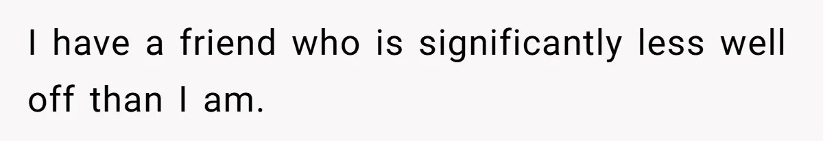 I have a friend who is significantly less well off than I am.