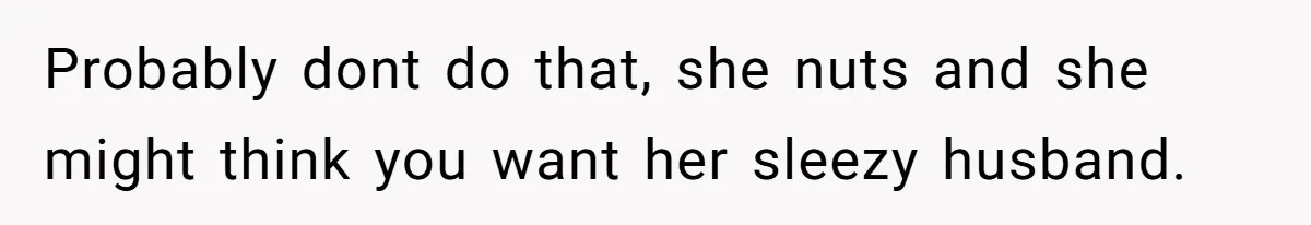 Probably dont do that, she nuts and she might think you want her sleezy husband.