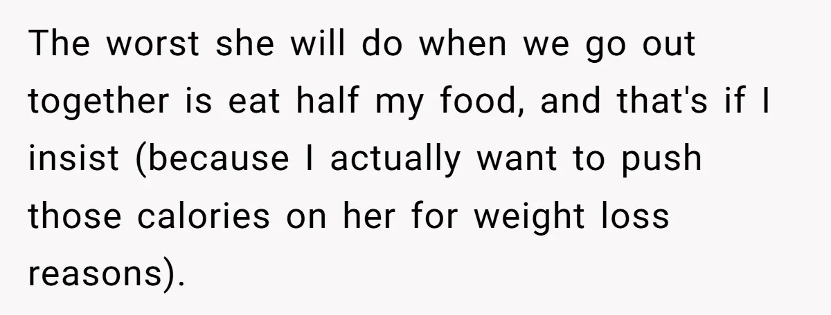 The worst she will do when we go out together is eat half my food, and that's if I insist (because I actually want to push those calories on her...