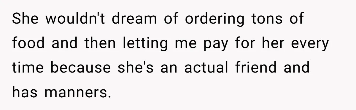 She wouldn't dream of ordering tons of food and then letting me pay for her every time because she's an actual friend and has manners.