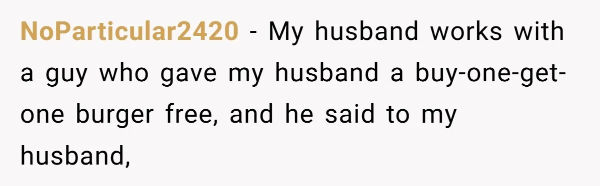 NoParticular2420 − My husband works with a guy who gave my husband a buy-one-get-one burger free, and he said to my husband,