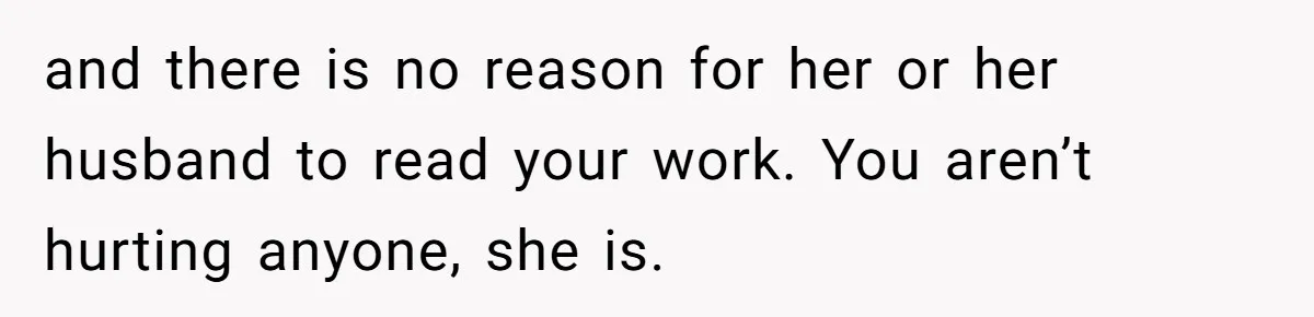 and there is no reason for her or her husband to read your work. You aren’t hurting anyone, she is.
