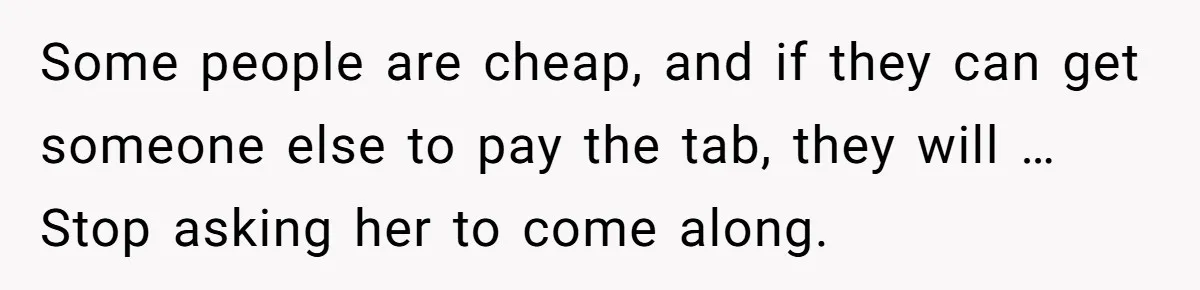 Some people are cheap, and if they can get someone else to pay the tab, they will … Stop asking her to come along.