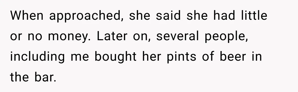When approached, she said she had little or no money. Later on, several people, including me bought her pints of beer in the bar.