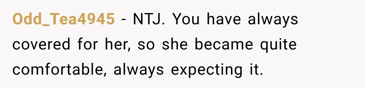 Odd_Tea4945 − NTJ. You have always covered for her, so she became quite comfortable, always expecting it.