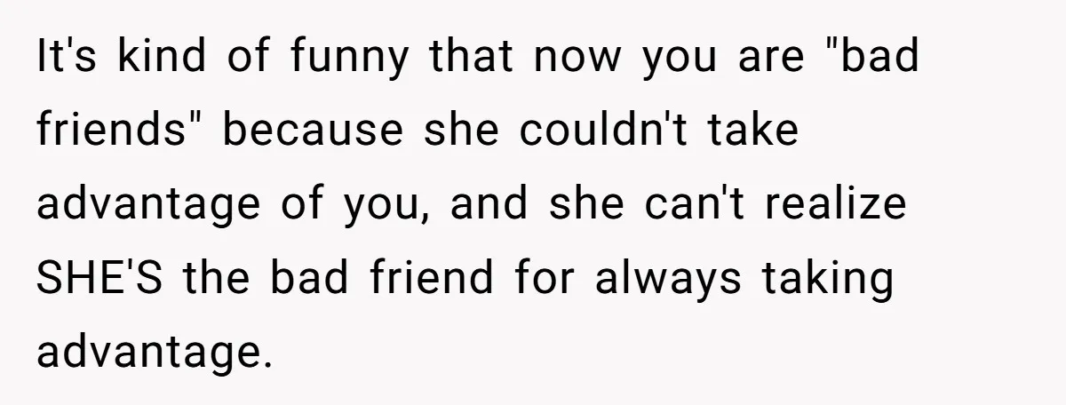 It's kind of funny that now you are "bad friends" because she couldn't take advantage of you, and she can't realize SHE'S the bad friend for always taking advantage.