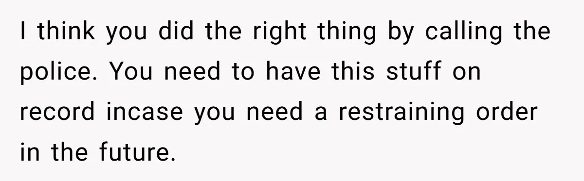 I think you did the right thing by calling the police. You need to have this stuff on record incase you need a restraining order in the future.